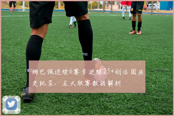 姆巴佩连续6赛季进球25+创法国历史纪录，五大联赛数据解析