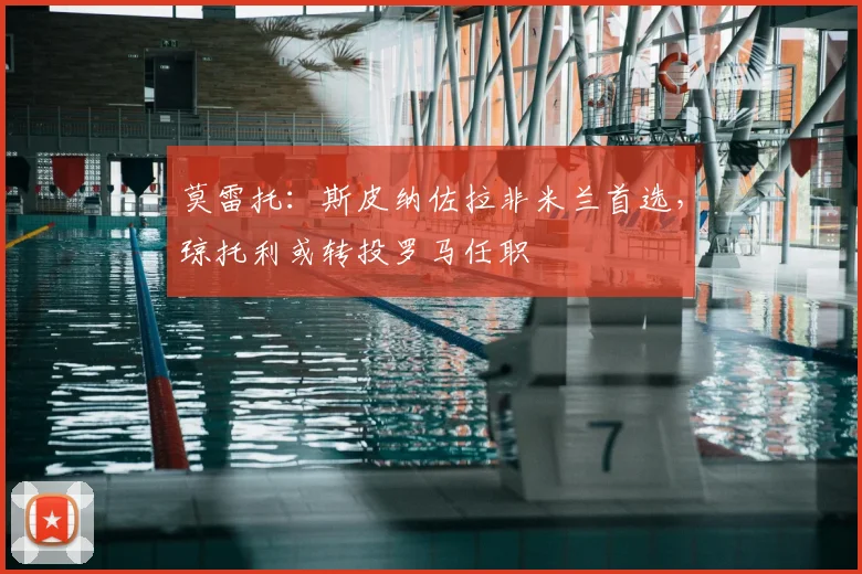 莫雷托：斯皮纳佐拉非米兰首选，琼托利或转投罗马任职