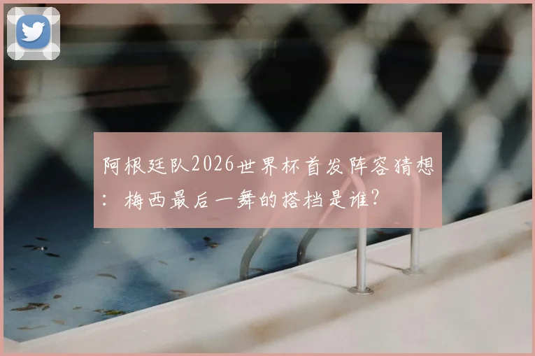 阿根廷队2026世界杯首发阵容猜想:梅西最后一舞的搭档是谁?