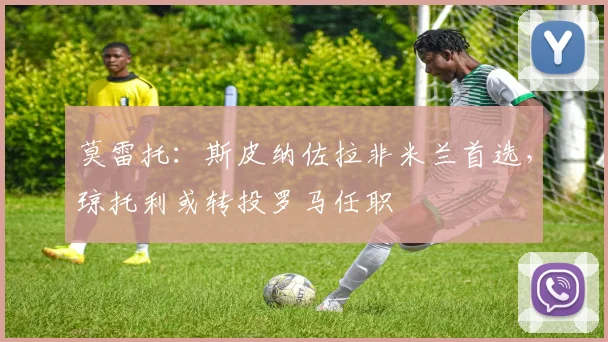 莫雷托：斯皮纳佐拉非米兰首选，琼托利或转投罗马任职