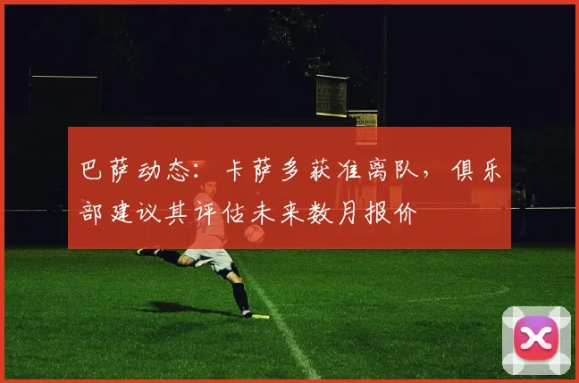 巴萨动态：卡萨多获准离队，俱乐部建议其评估未来数月报价