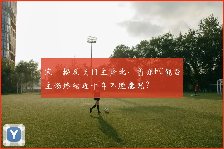 宋旻揆反戈旧主全北,首尔FC能否主场终结近十年不胜魔咒?