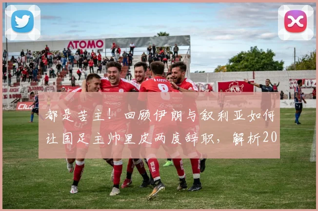 都是苦主!回顾伊朗与叙利亚如何让国足主帅里皮两度辞职,解析2026年再遇前景
