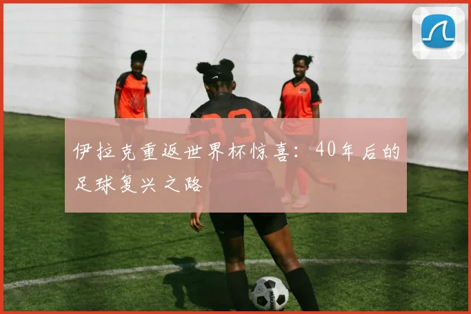 伊拉克重返世界杯惊喜：40年后的足球复兴之路