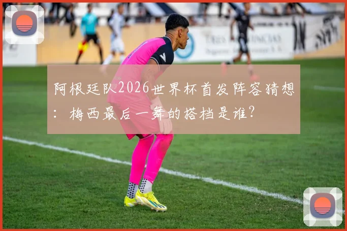 阿根廷队2026世界杯首发阵容猜想：梅西最后一舞的搭档是谁？