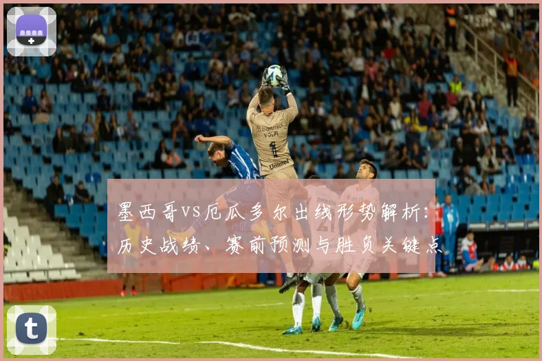 墨西哥vs厄瓜多尔出线形势解析：历史战绩、赛前预测与胜负关键点
