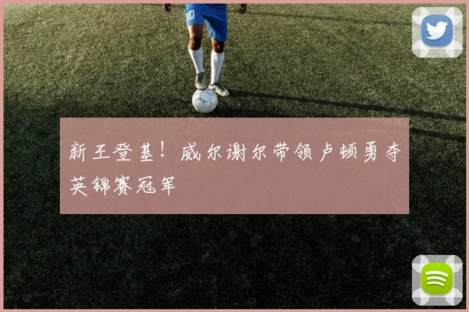 新王登基！威尔谢尔带领卢顿勇夺英锦赛冠军