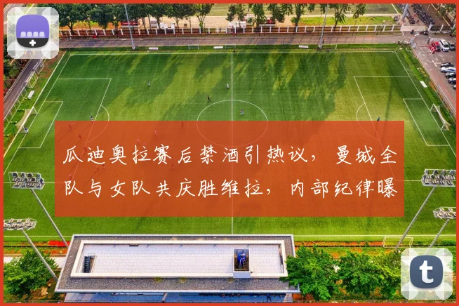 瓜迪奥拉赛后禁酒引热议，曼城全队与女队共庆胜维拉，内部纪律曝光
