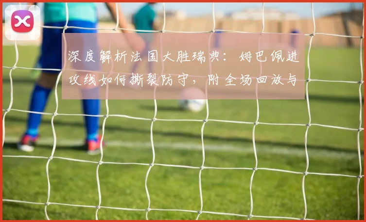 深度解析法国大胜瑞典:姆巴佩进攻线如何撕裂防守,附全场回放与数据