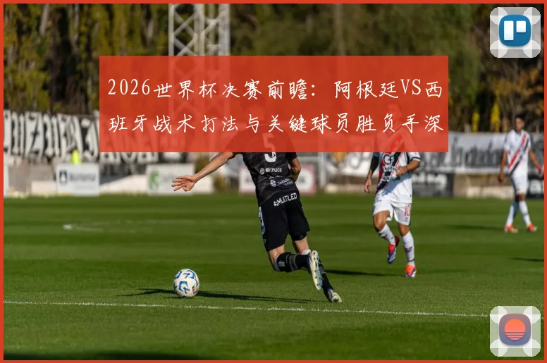 2026世界杯决赛前瞻:阿根廷VS西班牙战术打法与关键球员胜负手深度解析